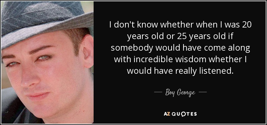 I don't know whether when I was 20 years old or 25 years old if somebody would have come along with incredible wisdom whether I would have really listened. - Boy George