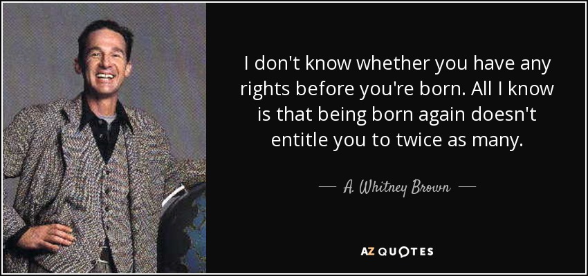 I don't know whether you have any rights before you're born. All I know is that being born again doesn't entitle you to twice as many. - A. Whitney Brown