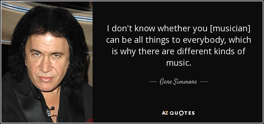 I don't know whether you [musician] can be all things to everybody, which is why there are different kinds of music. - Gene Simmons