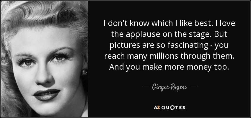 I don't know which I like best. I love the applause on the stage. But pictures are so fascinating - you reach many millions through them. And you make more money too. - Ginger Rogers