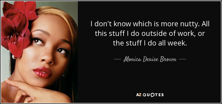 I don't know which is more nutty. All this stuff I do outside of work, or the stuff I do all week. - Monica Denise Brown