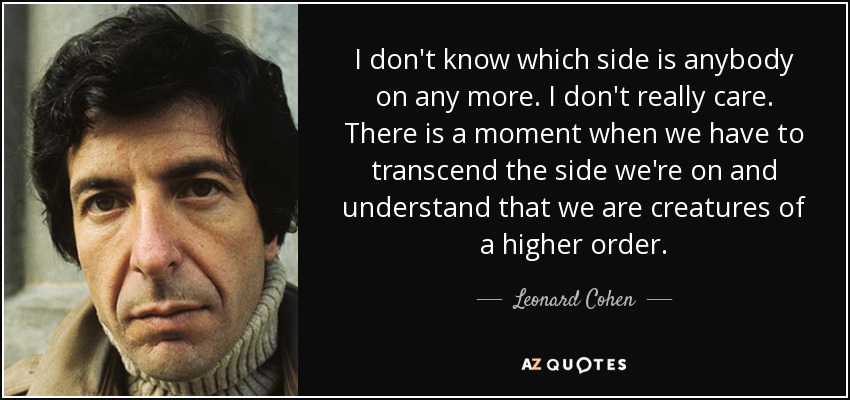 I don't know which side is anybody on any more. I don't really care. There is a moment when we have to transcend the side we're on and understand that we are creatures of a higher order. - Leonard Cohen