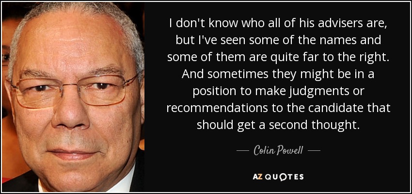 I don't know who all of his advisers are, but I've seen some of the names and some of them are quite far to the right. And sometimes they might be in a position to make judgments or recommendations to the candidate that should get a second thought. - Colin Powell