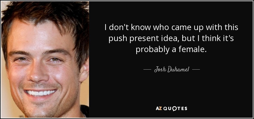 I don't know who came up with this push present idea, but I think it's probably a female. - Josh Duhamel