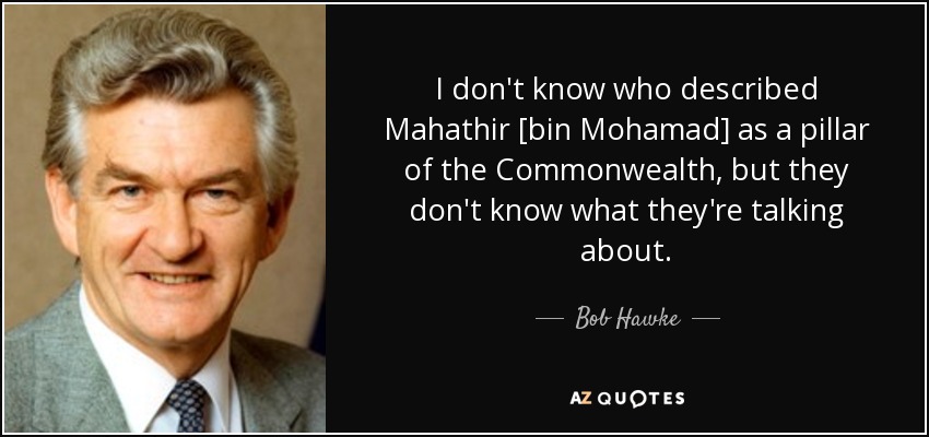 I don't know who described Mahathir [bin Mohamad] as a pillar of the Commonwealth, but they don't know what they're talking about. - Bob Hawke