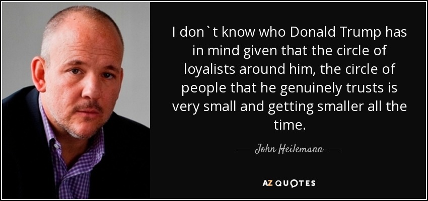 I don`t know who Donald Trump has in mind given that the circle of loyalists around him, the circle of people that he genuinely trusts is very small and getting smaller all the time. - John Heilemann