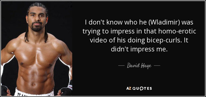 I don't know who he (Wladimir) was trying to impress in that homo-erotic video of his doing bicep-curls. It didn't impress me. - David Haye