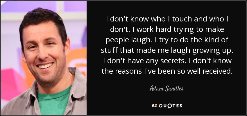 I don't know who I touch and who I don't. I work hard trying to make people laugh. I try to do the kind of stuff that made me laugh growing up. I don't have any secrets. I don't know the reasons I've been so well received. - Adam Sandler