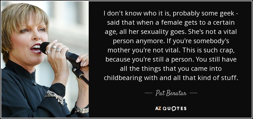 I don't know who it is, probably some geek - said that when a female gets to a certain age, all her sexuality goes. She's not a vital person anymore. If you're somebody's mother you're not vital. This is such crap, because you're still a person. You still have all the things that you came into childbearing with and all that kind of stuff. - Pat Benatar