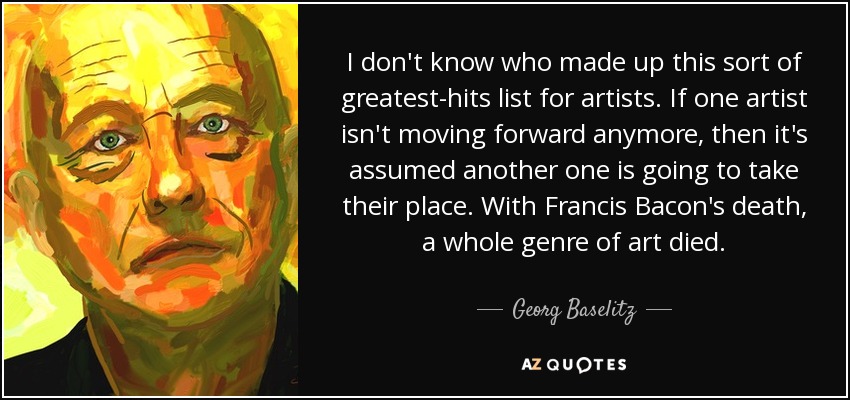 I don't know who made up this sort of greatest-hits list for artists. If one artist isn't moving forward anymore, then it's assumed another one is going to take their place. With Francis Bacon's death, a whole genre of art died. - Georg Baselitz