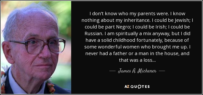 I don’t know who my parents were. I know nothing about my inheritance. I could be Jewish; I could be part Negro; I could be Irish; I could be Russian. I am spiritually a mix anyway, but I did have a solid childhood fortunately, because of some wonderful women who brought me up. I never had a father or a man in the house, and that was a loss... - James A. Michener