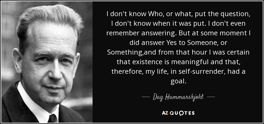 I don't know Who, or what, put the question, I don't know when it was put. I don't even remember answering. But at some moment I did answer Yes to Someone, or Something,and from that hour I was certain that existence is meaningful and that, therefore, my life, in self-surrender, had a goal. - Dag Hammarskjold