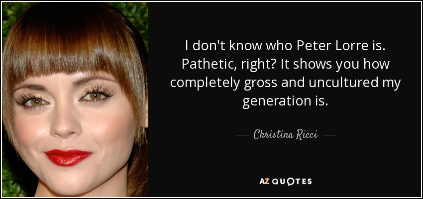 I don't know who Peter Lorre is. Pathetic, right? It shows you how completely gross and uncultured my generation is. - Christina Ricci