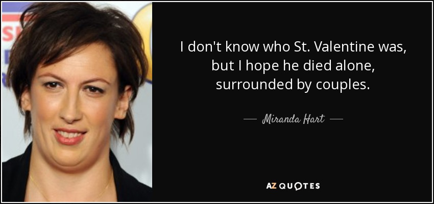 I don't know who St. Valentine was, but I hope he died alone, surrounded by couples. - Miranda Hart