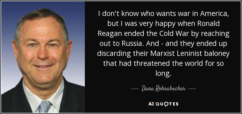 I don't know who wants war in America, but I was very happy when Ronald Reagan ended the Cold War by reaching out to Russia. And - and they ended up discarding their Marxist Leninist baloney that had threatened the world for so long. - Dana Rohrabacher