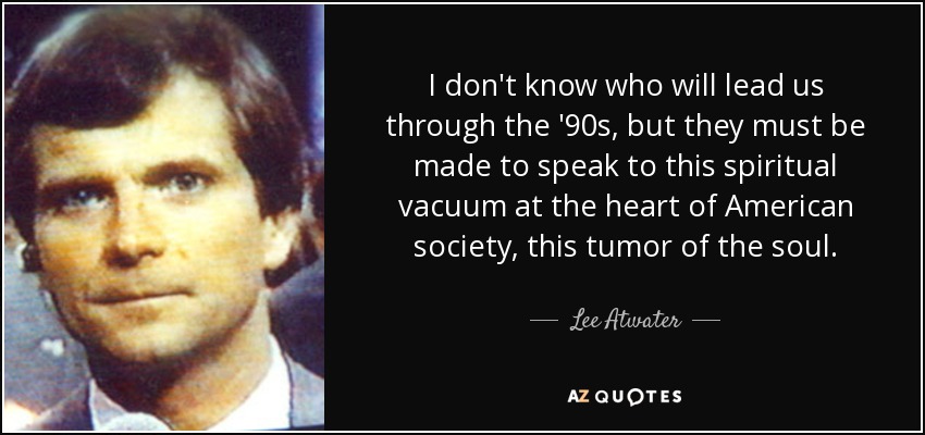 I don't know who will lead us through the '90s, but they must be made to speak to this spiritual vacuum at the heart of American society, this tumor of the soul. - Lee Atwater