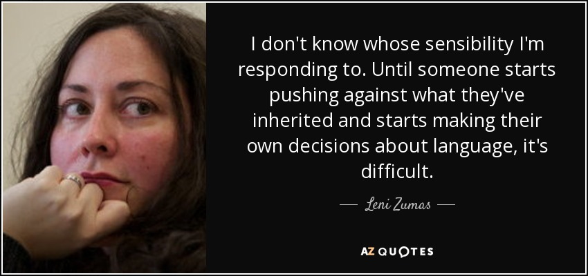 I don't know whose sensibility I'm responding to. Until someone starts pushing against what they've inherited and starts making their own decisions about language, it's difficult. - Leni Zumas