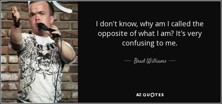I don't know, why am I called the opposite of what I am? It's very confusing to me. - Brad Williams