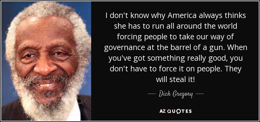 I don't know why America always thinks she has to run all around the world forcing people to take our way of governance at the barrel of a gun. When you've got something really good, you don't have to force it on people. They will steal it! - Dick Gregory