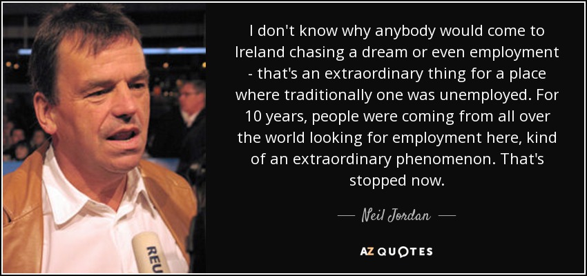 I don't know why anybody would come to Ireland chasing a dream or even employment - that's an extraordinary thing for a place where traditionally one was unemployed. For 10 years, people were coming from all over the world looking for employment here, kind of an extraordinary phenomenon. That's stopped now. - Neil Jordan