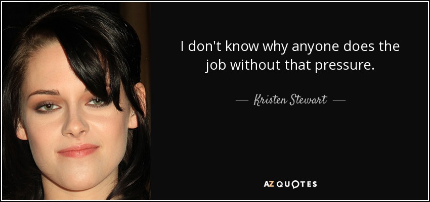 I don't know why anyone does the job without that pressure. - Kristen Stewart