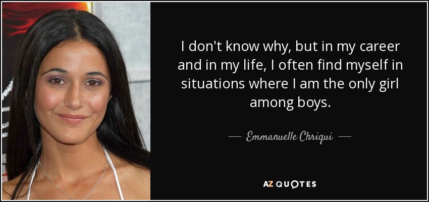 I don't know why, but in my career and in my life, I often find myself in situations where I am the only girl among boys. - Emmanuelle Chriqui