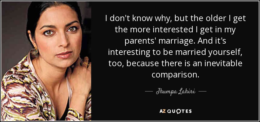I don't know why, but the older I get the more interested I get in my parents' marriage. And it's interesting to be married yourself, too, because there is an inevitable comparison. - Jhumpa Lahiri