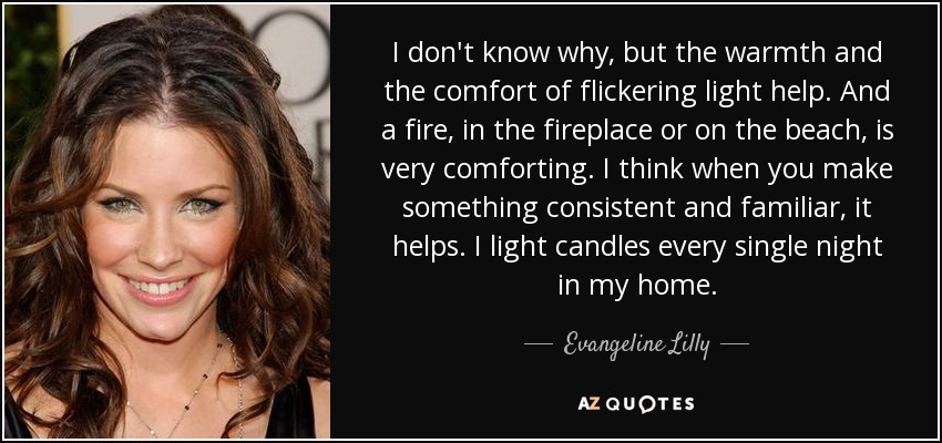 I don't know why, but the warmth and the comfort of flickering light help. And a fire, in the fireplace or on the beach, is very comforting. I think when you make something consistent and familiar, it helps. I light candles every single night in my home. - Evangeline Lilly