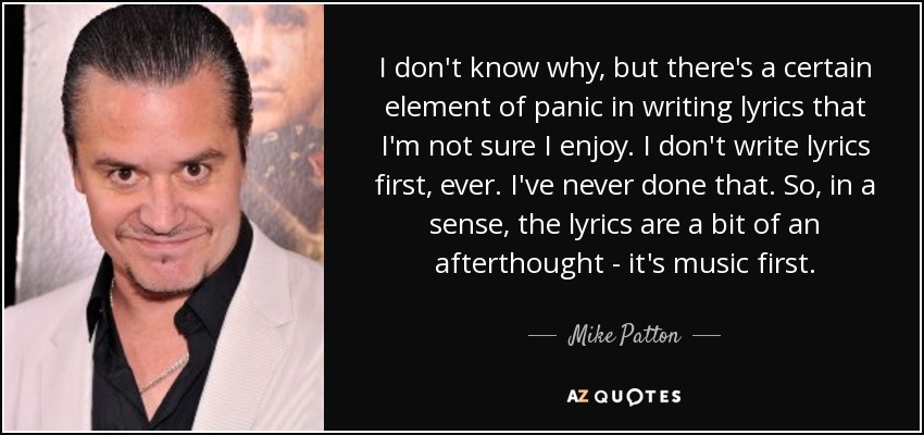 I don't know why, but there's a certain element of panic in writing lyrics that I'm not sure I enjoy. I don't write lyrics first, ever. I've never done that. So, in a sense, the lyrics are a bit of an afterthought - it's music first. - Mike Patton