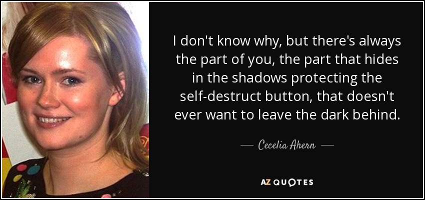 I don't know why, but there's always the part of you, the part that hides in the shadows protecting the self-destruct button, that doesn't ever want to leave the dark behind. - Cecelia Ahern