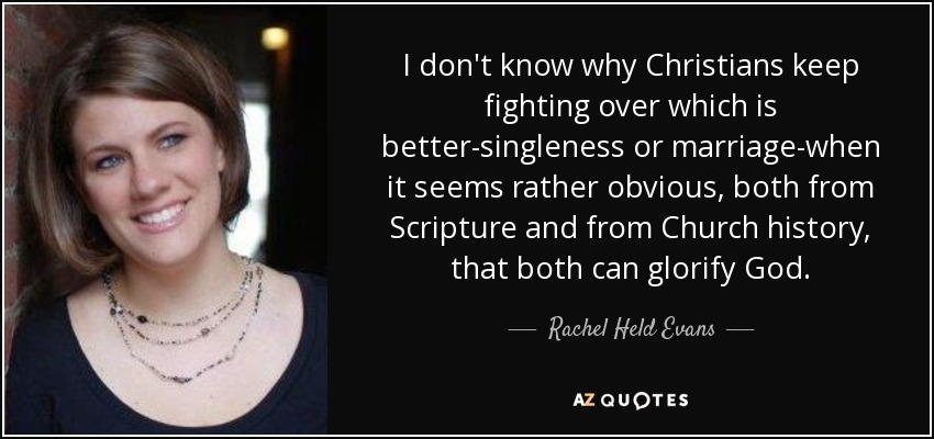 I don't know why Christians keep fighting over which is better-singleness or marriage-when it seems rather obvious, both from Scripture and from Church history, that both can glorify God. - Rachel Held Evans