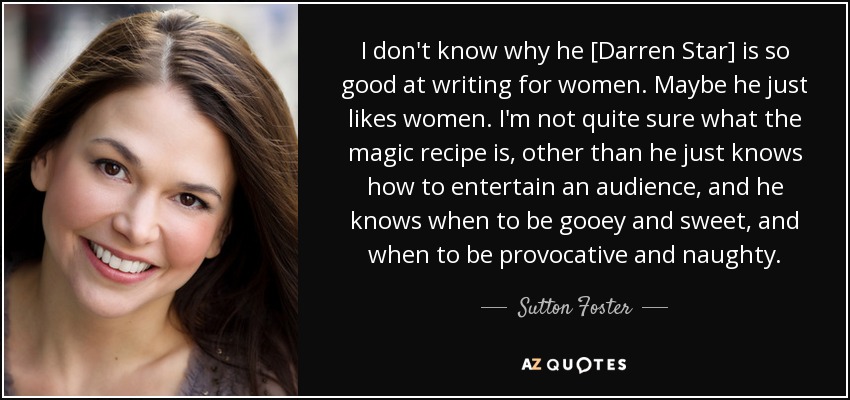 I don't know why he [Darren Star] is so good at writing for women. Maybe he just likes women. I'm not quite sure what the magic recipe is, other than he just knows how to entertain an audience, and he knows when to be gooey and sweet, and when to be provocative and naughty. - Sutton Foster