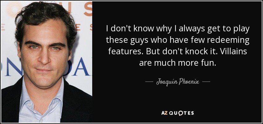 I don't know why I always get to play these guys who have few redeeming features. But don't knock it. Villains are much more fun. - Joaquin Phoenix