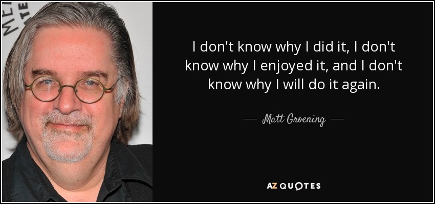 I don't know why I did it, I don't know why I enjoyed it, and I don't know why I will do it again. - Matt Groening