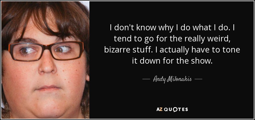 I don't know why I do what I do. I tend to go for the really weird, bizarre stuff. I actually have to tone it down for the show. - Andy Milonakis