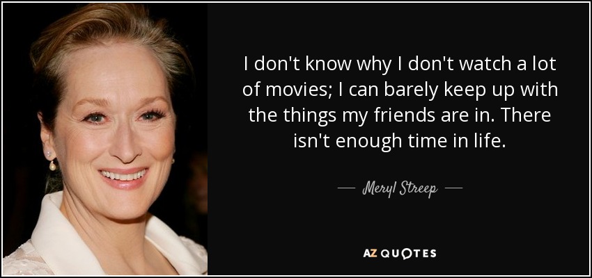 I don't know why I don't watch a lot of movies; I can barely keep up with the things my friends are in. There isn't enough time in life. - Meryl Streep