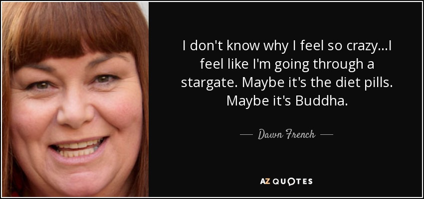 I don't know why I feel so crazy...I feel like I'm going through a stargate. Maybe it's the diet pills. Maybe it's Buddha. - Dawn French