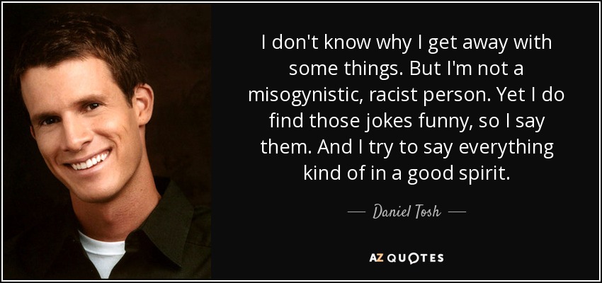 I don't know why I get away with some things. But I'm not a misogynistic, racist person. Yet I do find those jokes funny, so I say them. And I try to say everything kind of in a good spirit. - Daniel Tosh