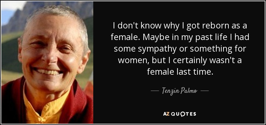 I don't know why I got reborn as a female. Maybe in my past life I had some sympathy or something for women, but I certainly wasn't a female last time. - Tenzin Palmo