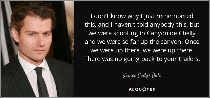 I don't know why I just remembered this, and I haven't told anybody this, but we were shooting in Canyon de Chelly and we were so far up the canyon. Once we were up there, we were up there. There was no going back to your trailers. - James Badge Dale