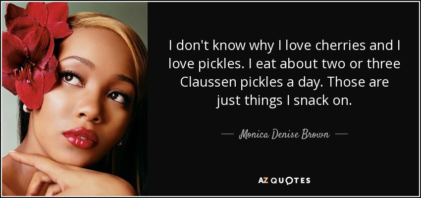 I don't know why I love cherries and I love pickles. I eat about two or three Claussen pickles a day. Those are just things I snack on. - Monica Denise Brown