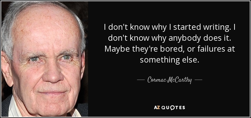 I don't know why I started writing. I don't know why anybody does it. Maybe they're bored, or failures at something else. - Cormac McCarthy