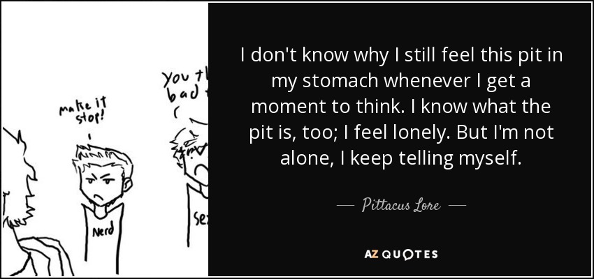 I don't know why I still feel this pit in my stomach whenever I get a moment to think. I know what the pit is, too; I feel lonely. But I'm not alone, I keep telling myself. - Pittacus Lore