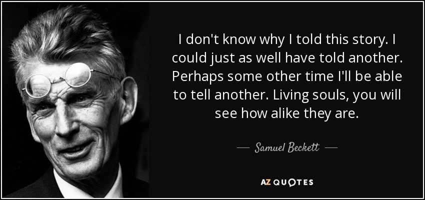 I don't know why I told this story. I could just as well have told another. Perhaps some other time I'll be able to tell another. Living souls, you will see how alike they are. - Samuel Beckett