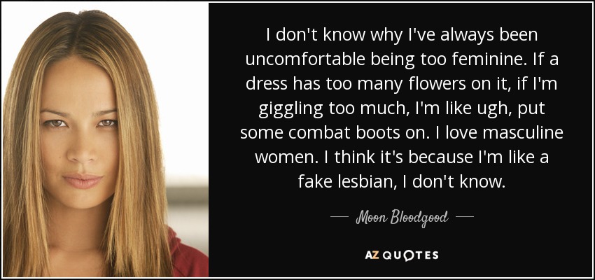 I don't know why I've always been uncomfortable being too feminine. If a dress has too many flowers on it, if I'm giggling too much, I'm like ugh, put some combat boots on. I love masculine women. I think it's because I'm like a fake lesbian, I don't know. - Moon Bloodgood