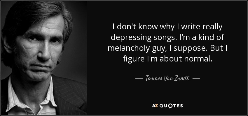 I don't know why I write really depressing songs. I'm a kind of melancholy guy, I suppose. But I figure I'm about normal. - Townes Van Zandt