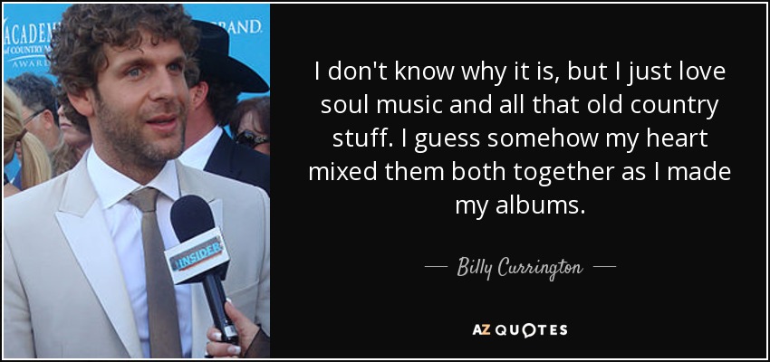 I don't know why it is, but I just love soul music and all that old country stuff. I guess somehow my heart mixed them both together as I made my albums. - Billy Currington