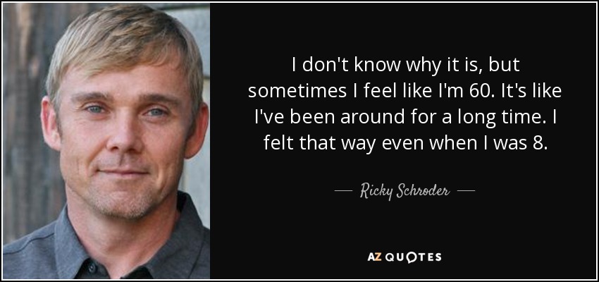I don't know why it is, but sometimes I feel like I'm 60. It's like I've been around for a long time. I felt that way even when I was 8. - Ricky Schroder
