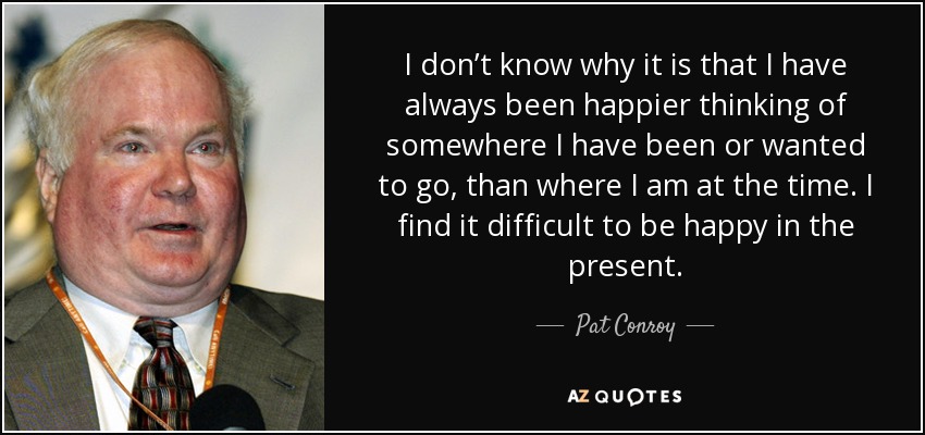 I don’t know why it is that I have always been happier thinking of somewhere I have been or wanted to go, than where I am at the time. I find it difficult to be happy in the present. - Pat Conroy