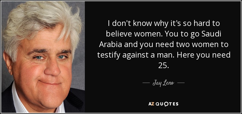 I don't know why it's so hard to believe women. You to go Saudi Arabia and you need two women to testify against a man. Here you need 25. - Jay Leno